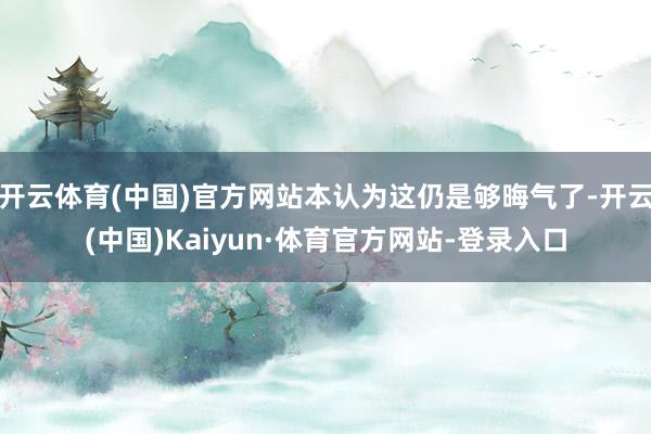 开云体育(中国)官方网站本认为这仍是够晦气了-开云(中国)Kaiyun·体育官方网站-登录入口