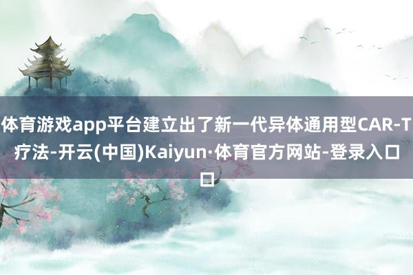 体育游戏app平台建立出了新一代异体通用型CAR-T疗法-开云(中国)Kaiyun·体育官方网站-登录入口