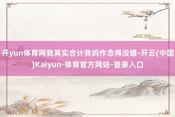 开yun体育网我其实合计我妈作念得没错-开云(中国)Kaiyun·体育官方网站-登录入口