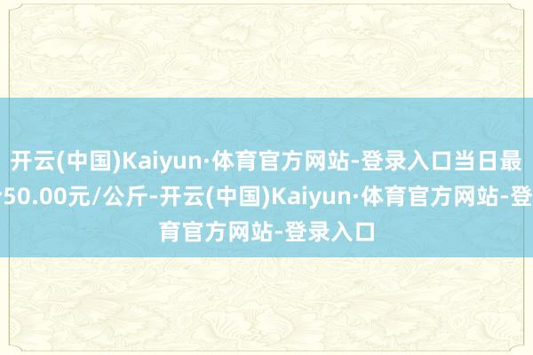 开云(中国)Kaiyun·体育官方网站-登录入口当日最高报价50.00元/公斤-开云(中国)Kaiyun·体育官方网站-登录入口