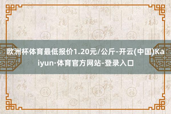 欧洲杯体育最低报价1.20元/公斤-开云(中国)Kaiyun·体育官方网站-登录入口