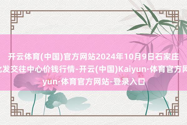 开云体育(中国)官方网站2024年10月9日石家庄海外农居品批发交往中心价钱行情-开云(中国)Kaiyun·体育官方网站-登录入口