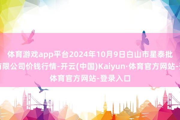 体育游戏app平台2024年10月9日白山市星泰批发阛阓有限公司价钱行情-开云(中国)Kaiyun·体育官方网站-登录入口