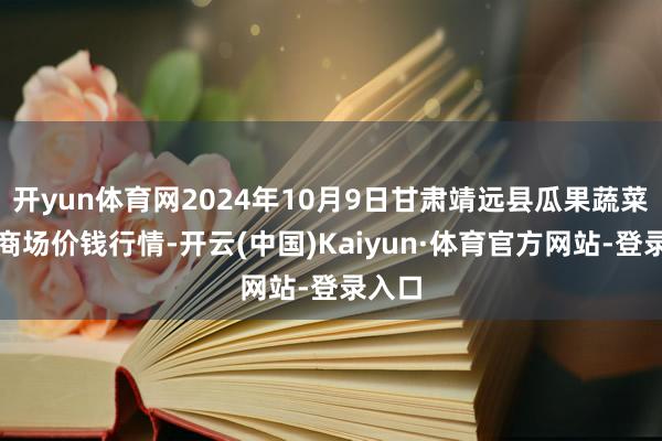 开yun体育网2024年10月9日甘肃靖远县瓜果蔬菜批发商场价钱行情-开云(中国)Kaiyun·体育官方网站-登录入口