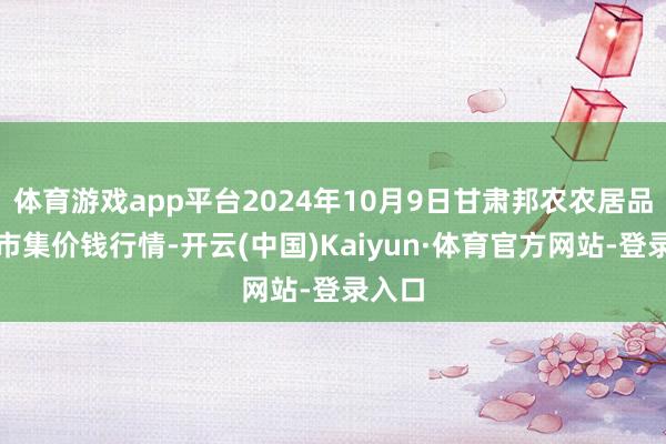 体育游戏app平台2024年10月9日甘肃邦农农居品批发市集价钱行情-开云(中国)Kaiyun·体育官方网站-登录入口