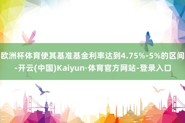 欧洲杯体育使其基准基金利率达到4.75%-5%的区间-开云(中国)Kaiyun·体育官方网站-登录入口