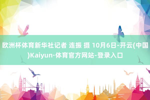 欧洲杯体育新华社记者 连振 摄 10月6日-开云(中国)Kaiyun·体育官方网站-登录入口