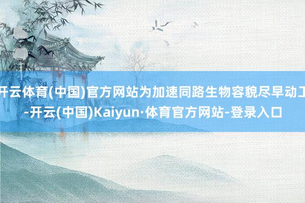 开云体育(中国)官方网站为加速同路生物容貌尽早动工-开云(中国)Kaiyun·体育官方网站-登录入口