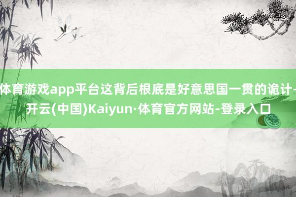 体育游戏app平台这背后根底是好意思国一贯的诡计-开云(中国)Kaiyun·体育官方网站-登录入口