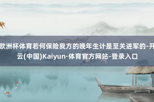 欧洲杯体育若何保险我方的晚年生计是至关进军的-开云(中国)Kaiyun·体育官方网站-登录入口