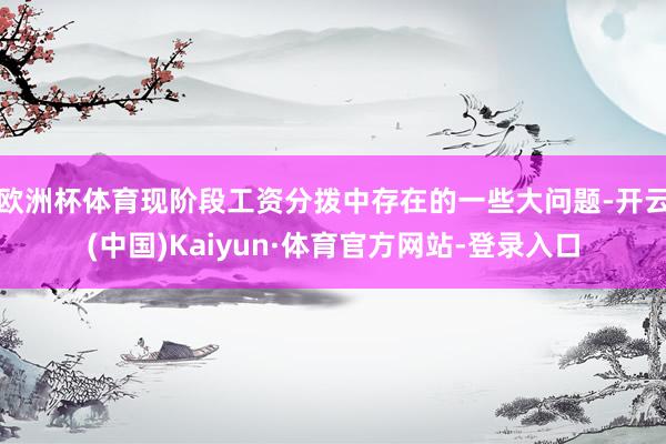 欧洲杯体育现阶段工资分拨中存在的一些大问题-开云(中国)Kaiyun·体育官方网站-登录入口