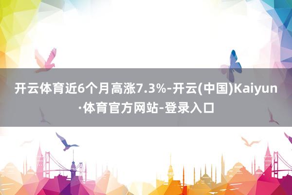 开云体育近6个月高涨7.3%-开云(中国)Kaiyun·体育官方网站-登录入口