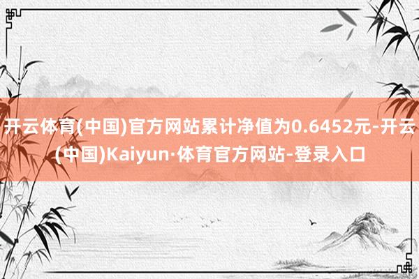 开云体育(中国)官方网站累计净值为0.6452元-开云(中国)Kaiyun·体育官方网站-登录入口