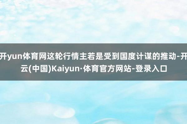 开yun体育网这轮行情主若是受到国度计谋的推动-开云(中国)Kaiyun·体育官方网站-登录入口