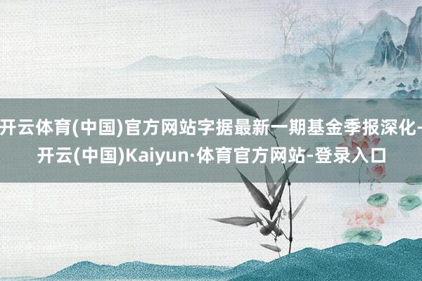 开云体育(中国)官方网站字据最新一期基金季报深化-开云(中国)Kaiyun·体育官方网站-登录入口