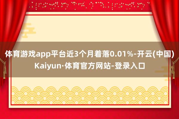 体育游戏app平台近3个月着落0.01%-开云(中国)Kaiyun·体育官方网站-登录入口