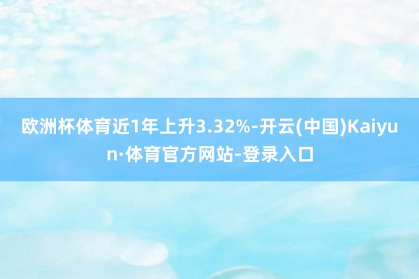 欧洲杯体育近1年上升3.32%-开云(中国)Kaiyun·体育官方网站-登录入口