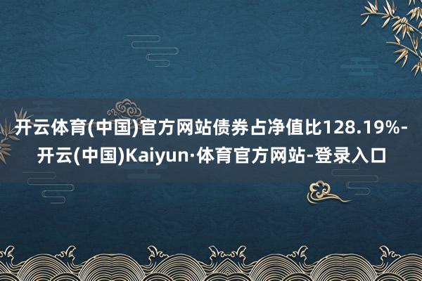 开云体育(中国)官方网站债券占净值比128.19%-开云(中国)Kaiyun·体育官方网站-登录入口