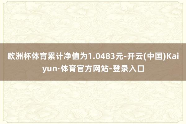 欧洲杯体育累计净值为1.0483元-开云(中国)Kaiyun·体育官方网站-登录入口