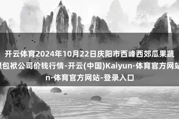 开云体育2024年10月22日庆阳市西峰西郊瓜果蔬菜批发有限包袱公司价钱行情-开云(中国)Kaiyun·体育官方网站-登录入口