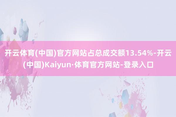 开云体育(中国)官方网站占总成交额13.54%-开云(中国)Kaiyun·体育官方网站-登录入口