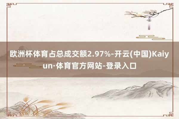 欧洲杯体育占总成交额2.97%-开云(中国)Kaiyun·体育官方网站-登录入口