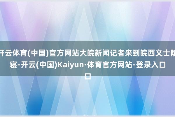 开云体育(中国)官方网站大皖新闻记者来到皖西义士陵寝-开云(中国)Kaiyun·体育官方网站-登录入口