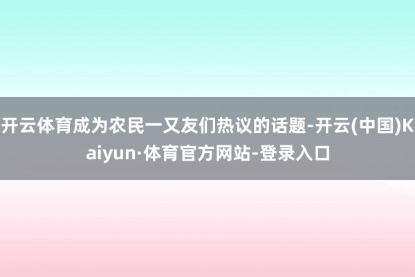 开云体育成为农民一又友们热议的话题-开云(中国)Kaiyun·体育官方网站-登录入口