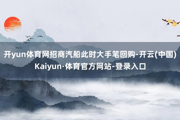 开yun体育网招商汽船此时大手笔回购-开云(中国)Kaiyun·体育官方网站-登录入口