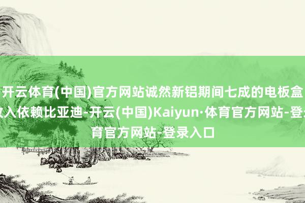 开云体育(中国)官方网站诚然新铝期间七成的电板盒箱体收入依赖比亚迪-开云(中国)Kaiyun·体育官方网站-登录入口