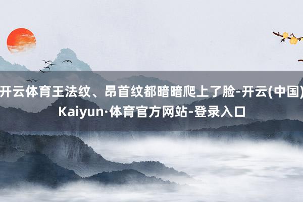 开云体育王法纹、昂首纹都暗暗爬上了脸-开云(中国)Kaiyun·体育官方网站-登录入口