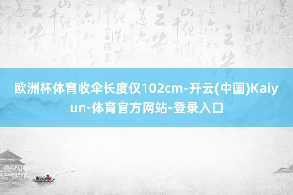 欧洲杯体育收伞长度仅102cm-开云(中国)Kaiyun·体育官方网站-登录入口