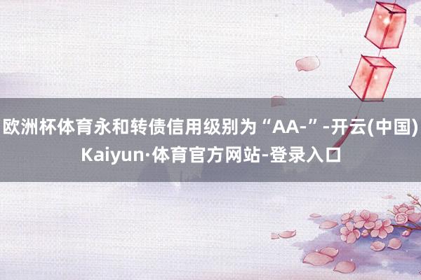 欧洲杯体育永和转债信用级别为“AA-”-开云(中国)Kaiyun·体育官方网站-登录入口