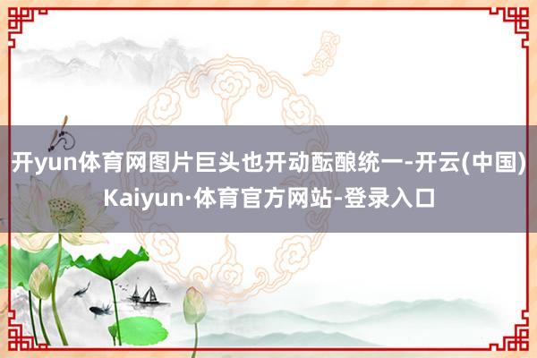 开yun体育网图片巨头也开动酝酿统一-开云(中国)Kaiyun·体育官方网站-登录入口