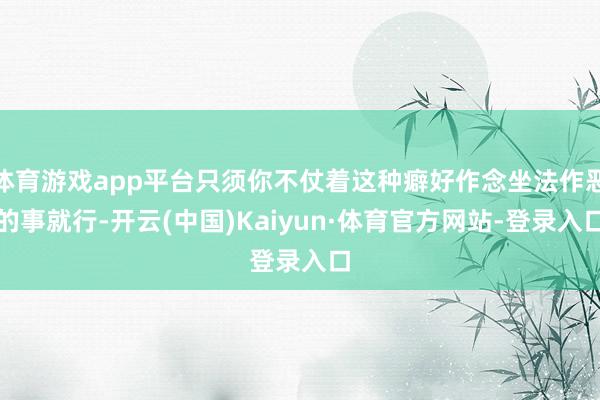 体育游戏app平台只须你不仗着这种癖好作念坐法作恶的事就行-开云(中国)Kaiyun·体育官方网站-登录入口