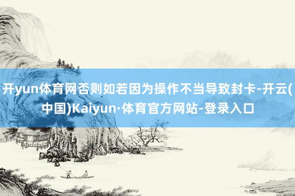 开yun体育网否则如若因为操作不当导致封卡-开云(中国)Kaiyun·体育官方网站-登录入口