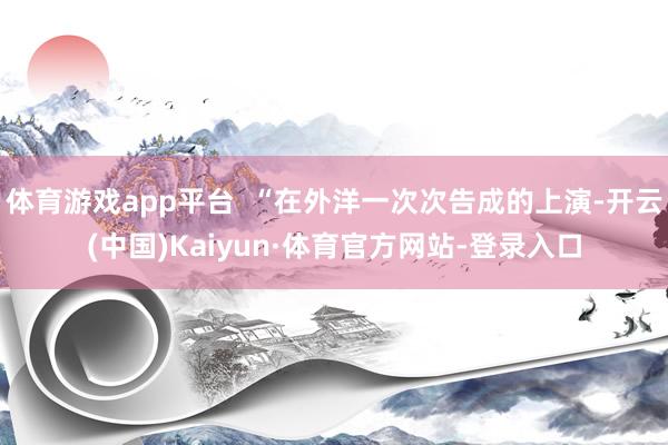 体育游戏app平台  “在外洋一次次告成的上演-开云(中国)Kaiyun·体育官方网站-登录入口