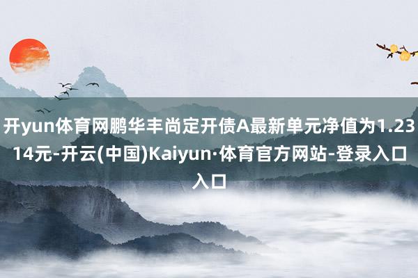 开yun体育网鹏华丰尚定开债A最新单元净值为1.2314元-开云(中国)Kaiyun·体育官方网站-登录入口