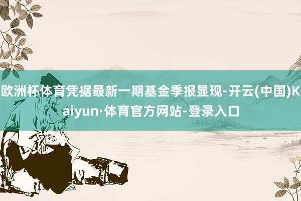 欧洲杯体育凭据最新一期基金季报显现-开云(中国)Kaiyun·体育官方网站-登录入口