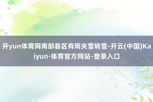 开yun体育网南部县区有雨夹雪转雪-开云(中国)Kaiyun·体育官方网站-登录入口