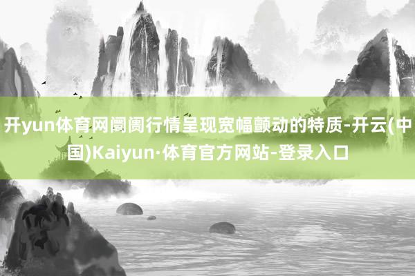 开yun体育网阛阓行情呈现宽幅颤动的特质-开云(中国)Kaiyun·体育官方网站-登录入口