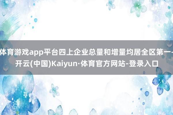 体育游戏app平台四上企业总量和增量均居全区第一-开云(中国)Kaiyun·体育官方网站-登录入口
