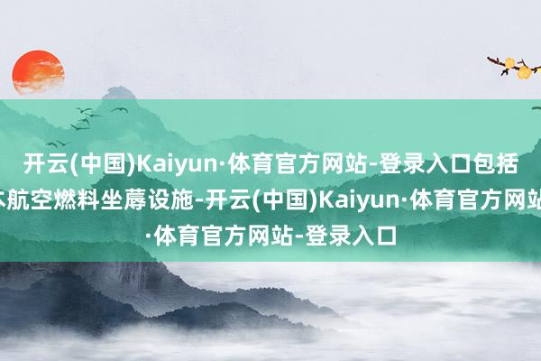 开云(中国)Kaiyun·体育官方网站-登录入口包括成立低老本航空燃料坐蓐设施-开云(中国)Kaiyun·体育官方网站-登录入口