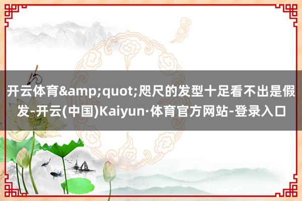 开云体育&quot;咫尺的发型十足看不出是假发-开云(中国)Kaiyun·体育官方网站-登录入口
