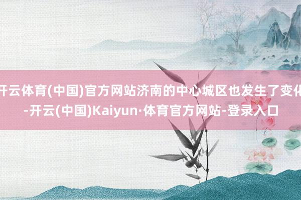 开云体育(中国)官方网站济南的中心城区也发生了变化-开云(中国)Kaiyun·体育官方网站-登录入口