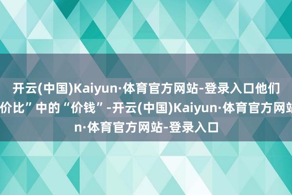 开云(中国)Kaiyun·体育官方网站-登录入口他们更瞩目“性价比”中的“价钱”-开云(中国)Kaiyun·体育官方网站-登录入口