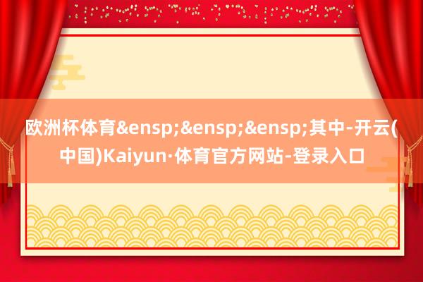 欧洲杯体育&ensp;&ensp;&ensp;其中-开云(中国)Kaiyun·体育官方网站-登录入口