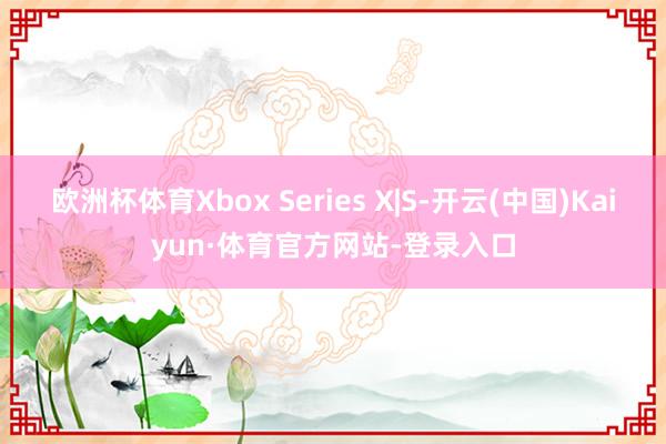 欧洲杯体育Xbox Series X|S-开云(中国)Kaiyun·体育官方网站-登录入口