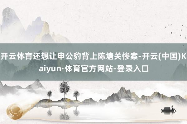 开云体育还想让申公豹背上陈塘关惨案-开云(中国)Kaiyun·体育官方网站-登录入口