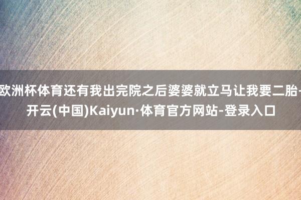 欧洲杯体育还有我出完院之后婆婆就立马让我要二胎-开云(中国)Kaiyun·体育官方网站-登录入口